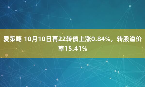 爱策略 10月10日再22转债上涨0.84%，转股溢价率15.41%