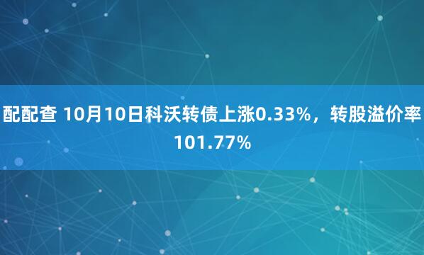 配配查 10月10日科沃转债上涨0.33%，转股溢价率101.77%