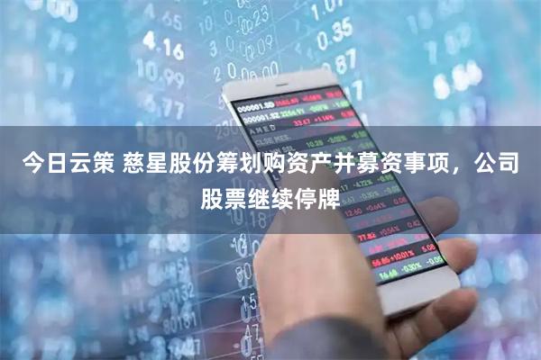 今日云策 慈星股份筹划购资产并募资事项，公司股票继续停牌