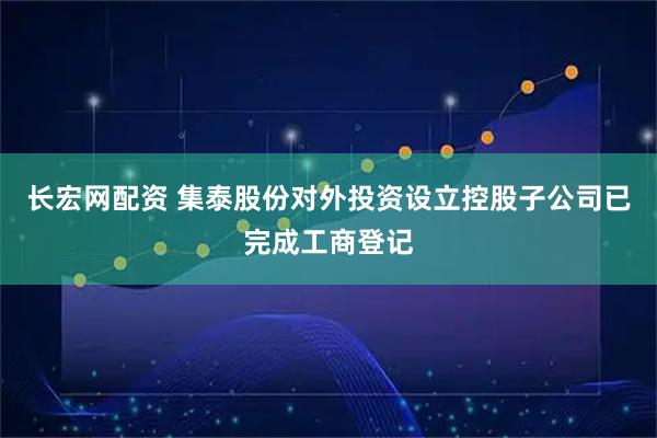 长宏网配资 集泰股份对外投资设立控股子公司已完成工商登记