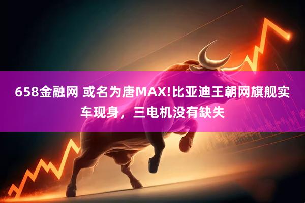 658金融网 或名为唐MAX!比亚迪王朝网旗舰实车现身,三电机没有缺失