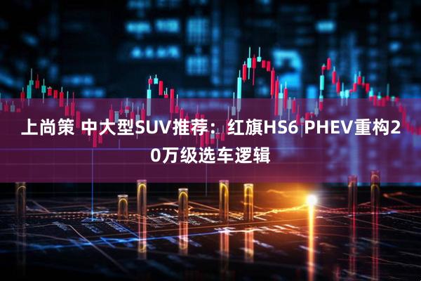 上尚策 中大型SUV推荐:红旗HS6 PHEV重构20万级选车逻辑