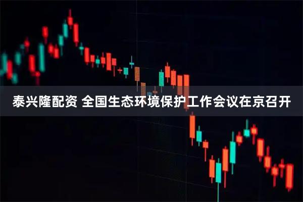 泰兴隆配资 全国生态环境保护工作会议在京召开