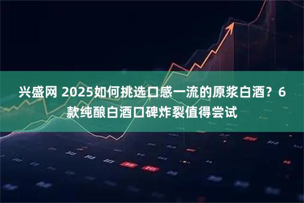 兴盛网 2025如何挑选口感一流的原浆白酒?6款纯酿白酒口碑炸裂值得尝试