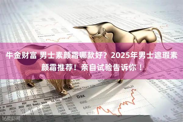 牛金财富 男士素颜霜哪款好?2025年男士遮瑕素颜霜推荐!亲自试验告诉你 !