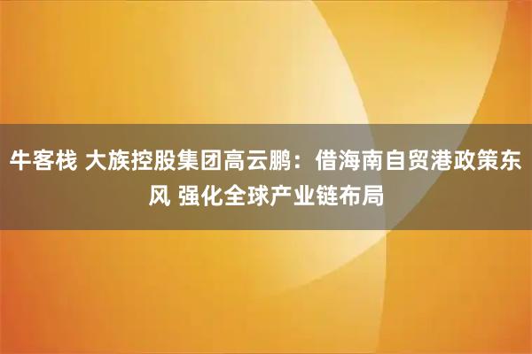 牛客栈 大族控股集团高云鹏：借海南自贸港政策东风 强化全球产业链布局