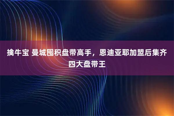 擒牛宝 曼城囤积盘带高手,恩迪亚耶加盟后集齐四大盘带王